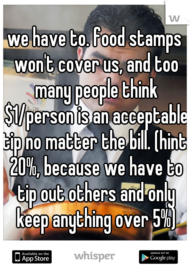 we have to. food stamps won't cover us, and too many people think $1/person is an acceptable tip no matter the bill. (hint: 20%, because we have to tip out others and only keep anything over 5%)