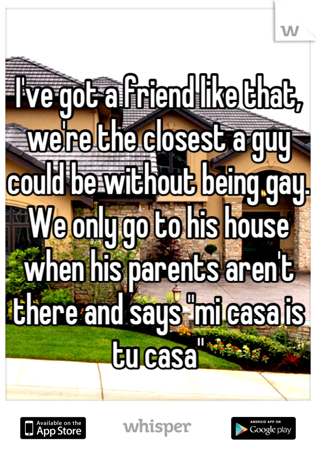 I've got a friend like that, we're the closest a guy could be without being gay.
We only go to his house when his parents aren't there and says "mi casa is tu casa"