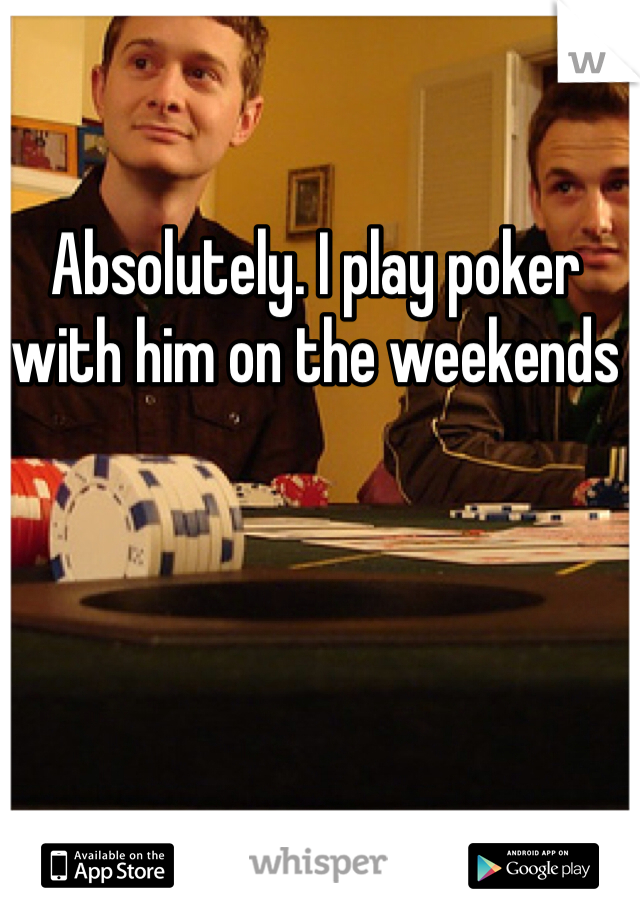 Absolutely. I play poker with him on the weekends