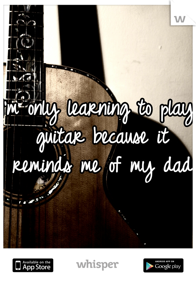 I'm only learning to play guitar because it reminds me of my dad
