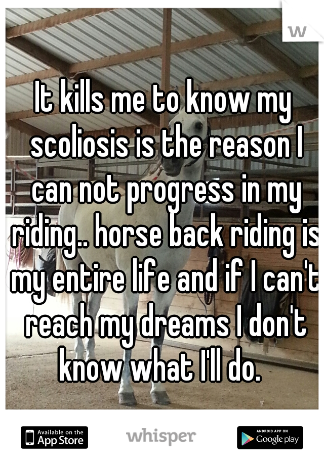 It kills me to know my scoliosis is the reason I can not progress in my riding.. horse back riding is my entire life and if I can't reach my dreams I don't know what I'll do.  