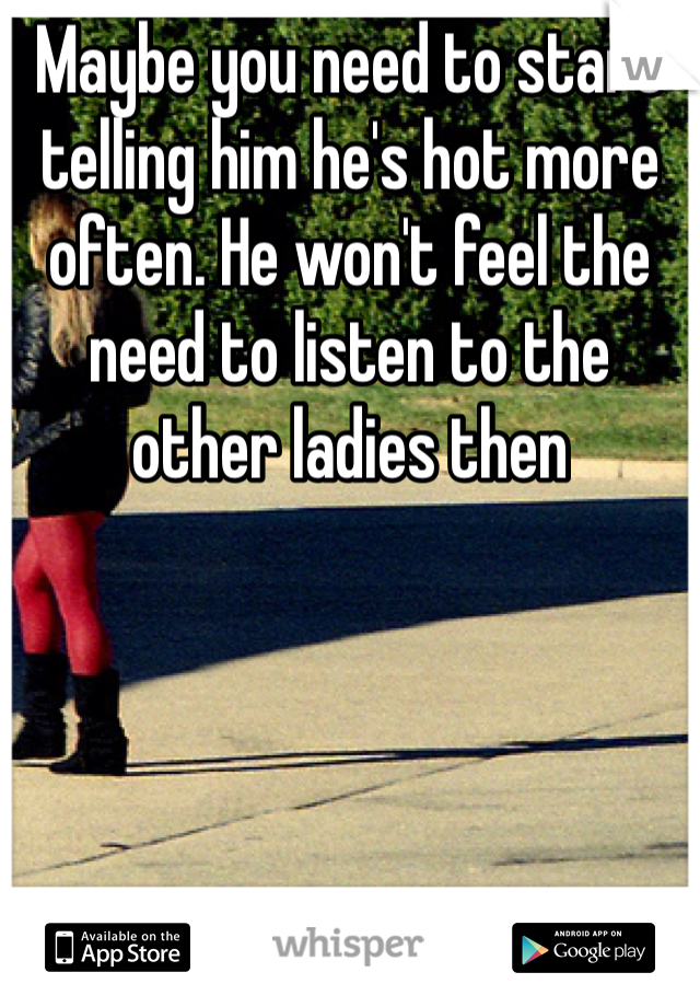 Maybe you need to start telling him he's hot more often. He won't feel the need to listen to the other ladies then