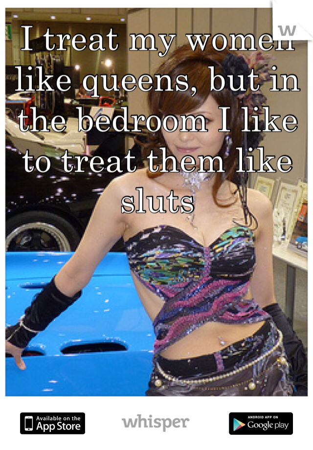 I treat my women like queens, but in the bedroom I like to treat them like sluts 