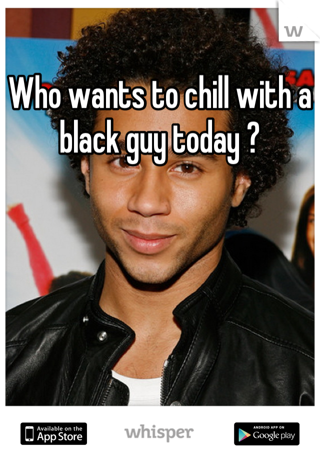 Who wants to chill with a black guy today ?