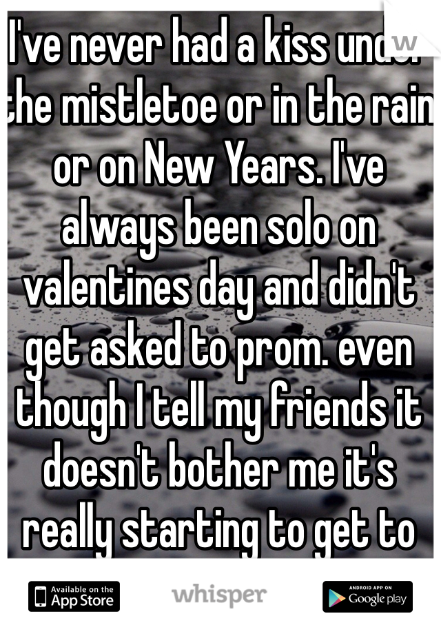 I've never had a kiss under the mistletoe or in the rain or on New Years. I've always been solo on valentines day and didn't get asked to prom. even though I tell my friends it doesn't bother me it's really starting to get to me!