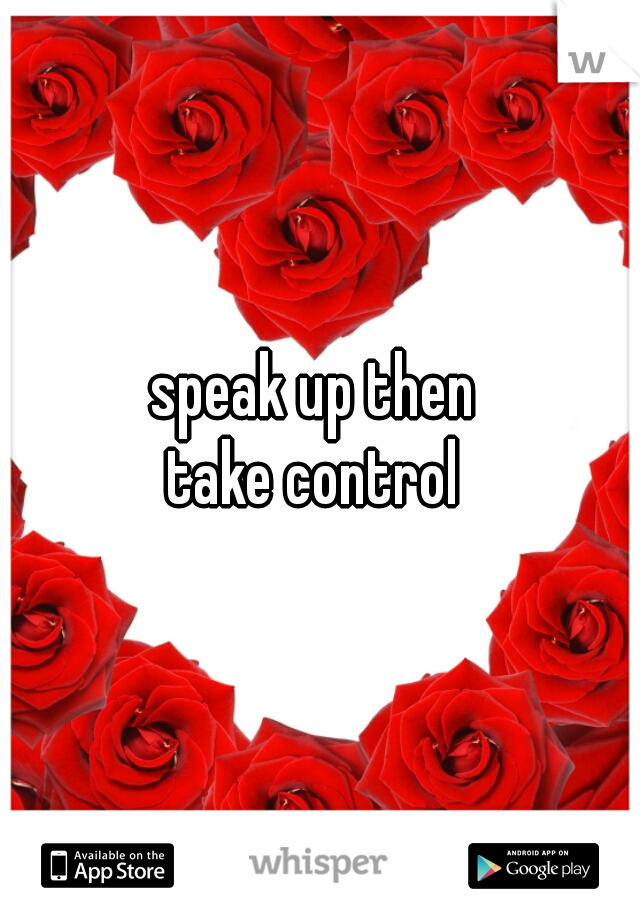 speak up then 
take control 