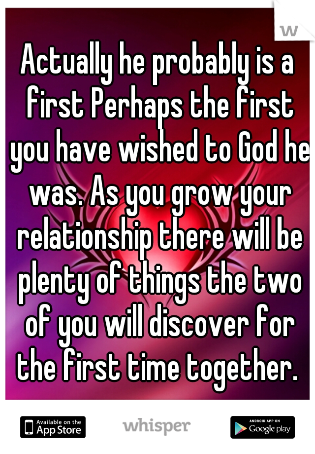 Actually he probably is a first Perhaps the first you have wished to God he was. As you grow your relationship there will be plenty of things the two of you will discover for the first time together. 