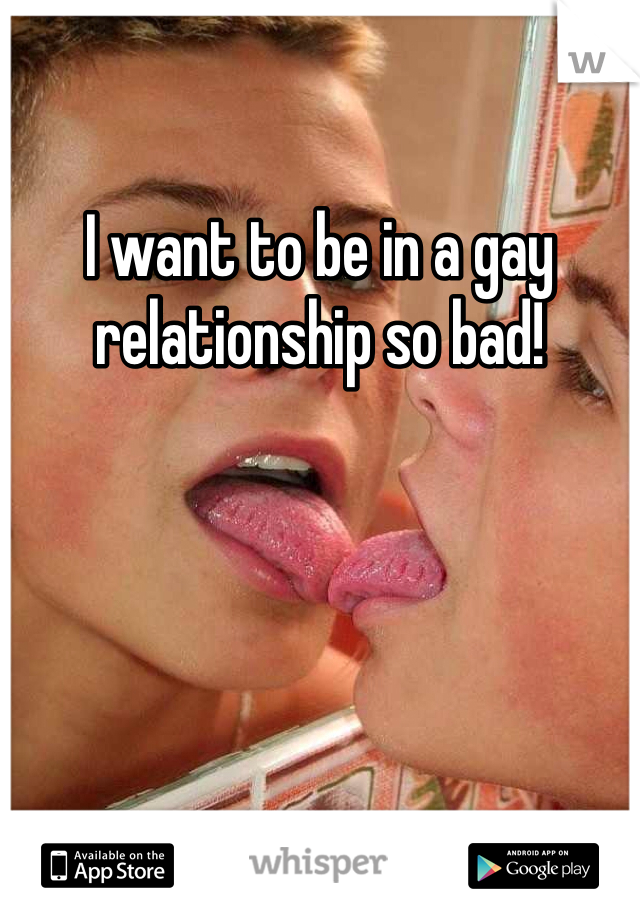 I want to be in a gay relationship so bad!