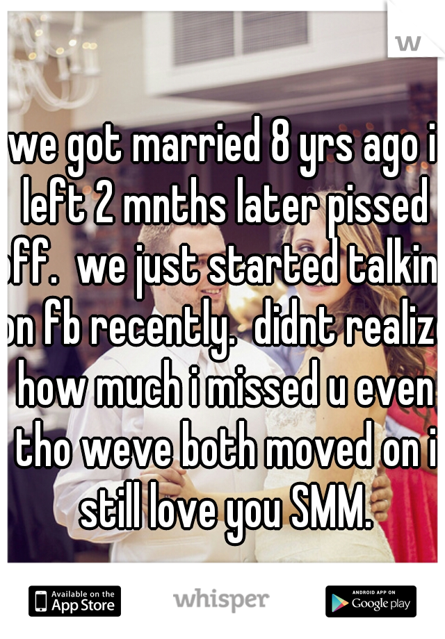 we got married 8 yrs ago i left 2 mnths later pissed off.  we just started talking on fb recently.  didnt realize how much i missed u even tho weve both moved on i still love you SMM.