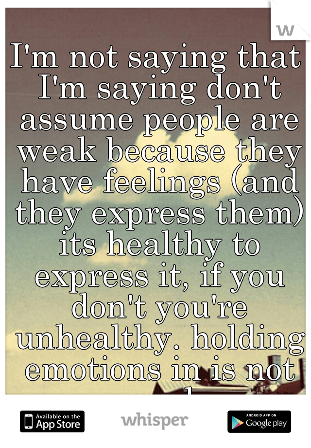 I'm not saying that I'm saying don't assume people are weak because they have feelings (and they express them) its healthy to express it, if you don't you're unhealthy. holding emotions in is not good