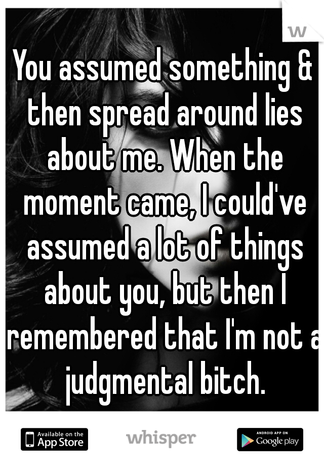 You assumed something & then spread around lies about me. When the moment came, I could've assumed a lot of things about you, but then I remembered that I'm not a judgmental bitch.