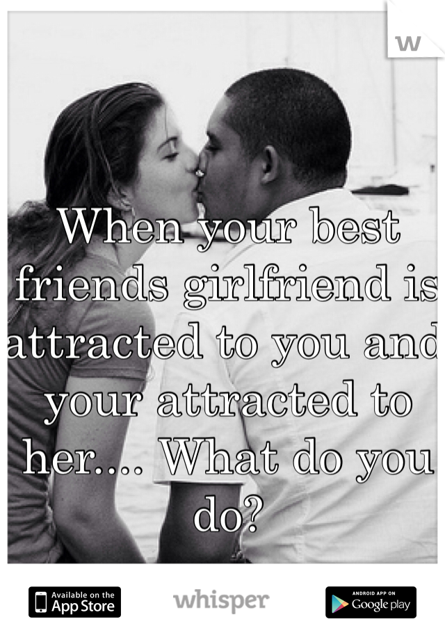 When your best friends girlfriend is attracted to you and your attracted to her.... What do you do?