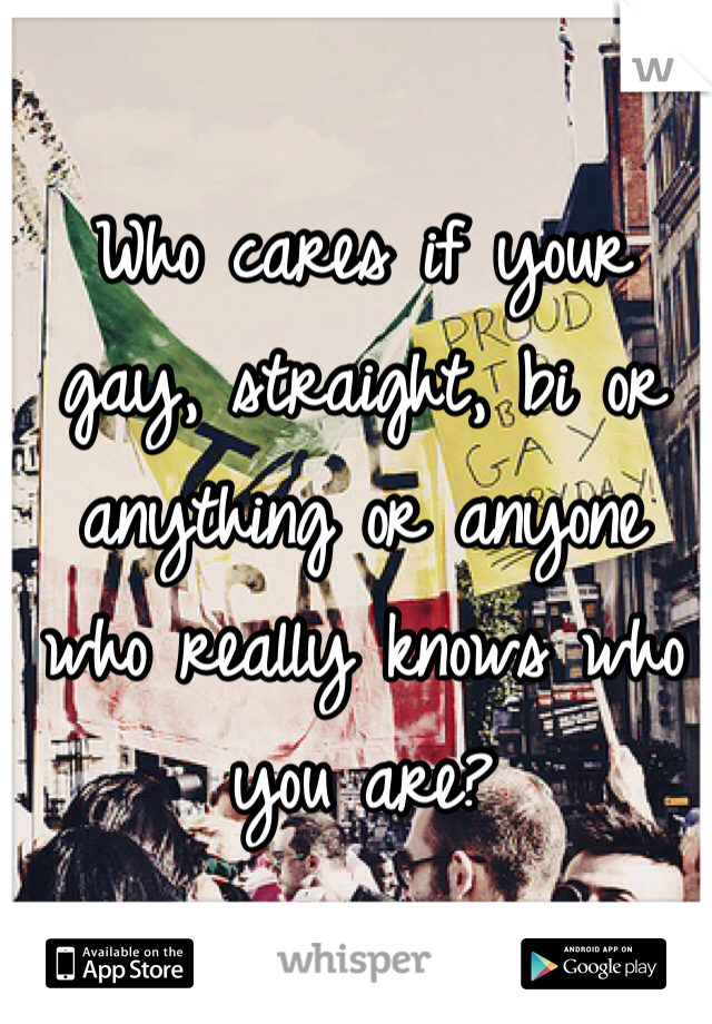 Who cares if your gay, straight, bi or anything or anyone who really knows who you are?