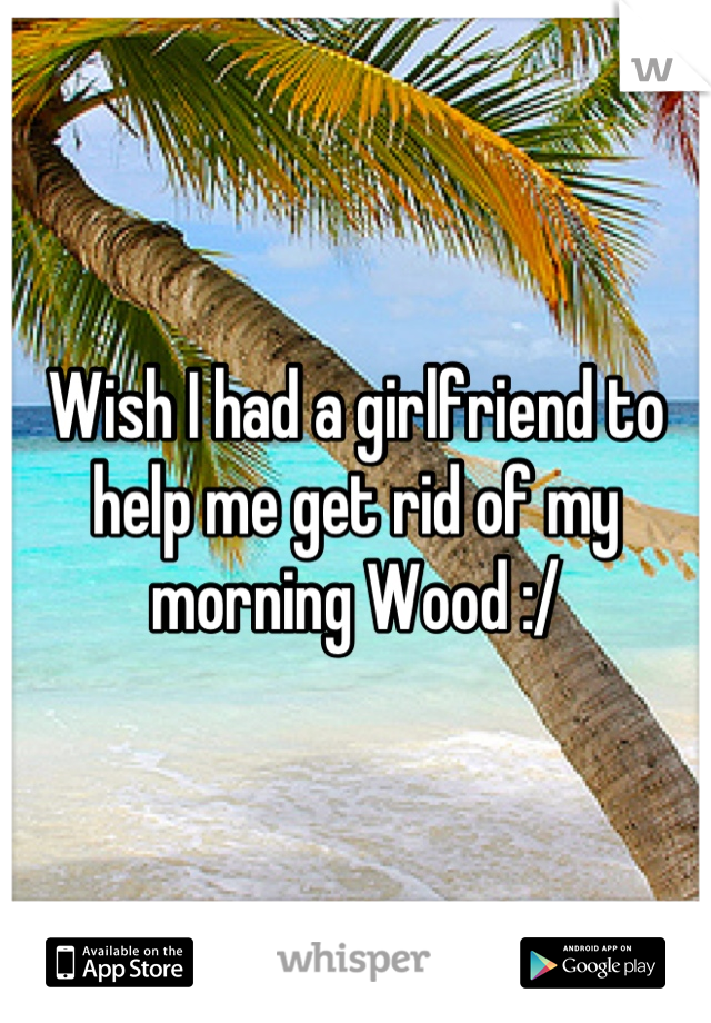 Wish I had a girlfriend to help me get rid of my morning Wood :/