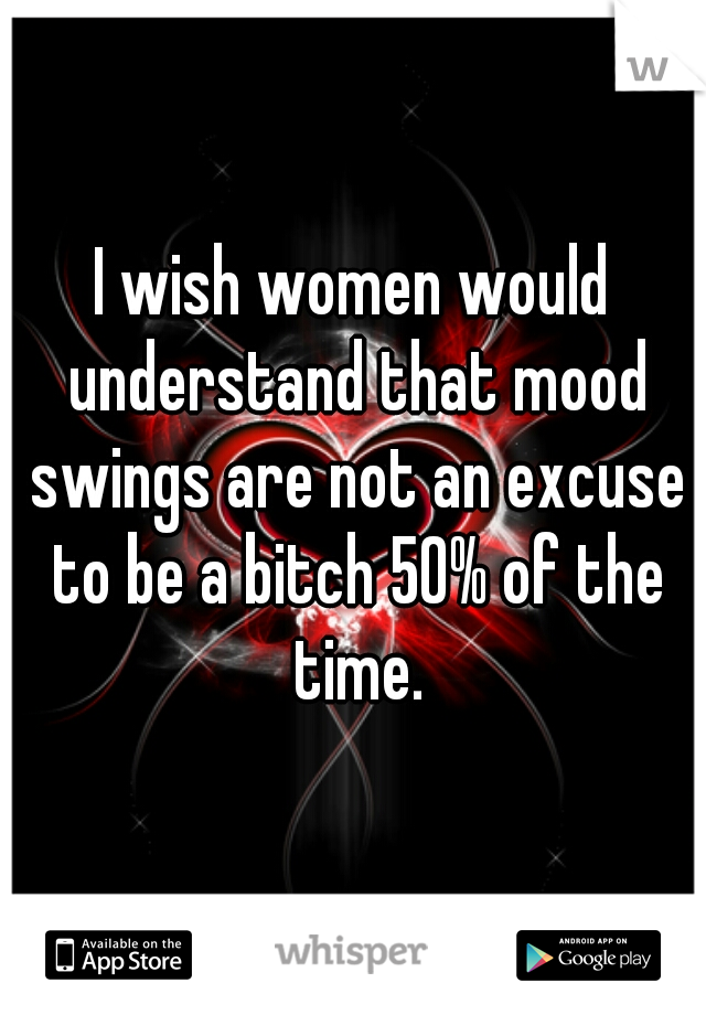 I wish women would understand that mood swings are not an excuse to be a bitch 50% of the time.