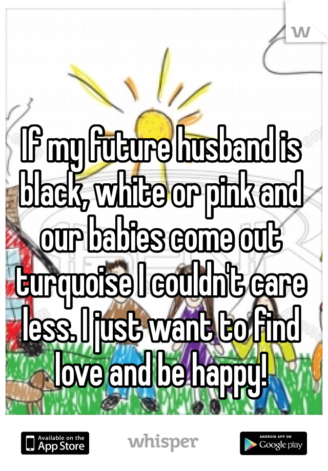 If my future husband is black, white or pink and our babies come out turquoise I couldn't care less. I just want to find love and be happy!