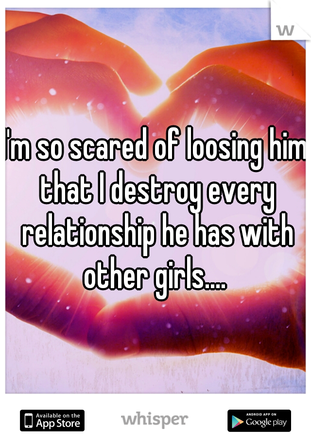 I'm so scared of loosing him that I destroy every relationship he has with other girls.... 