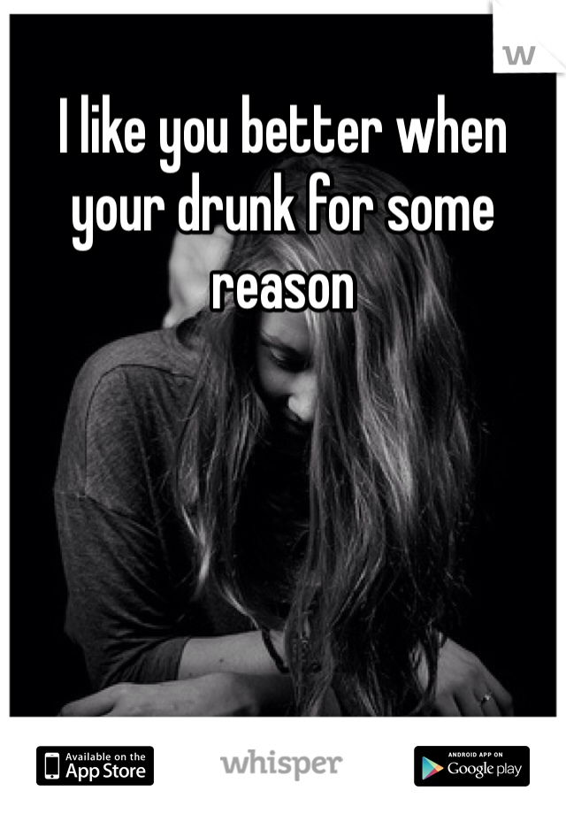 I like you better when your drunk for some reason 
