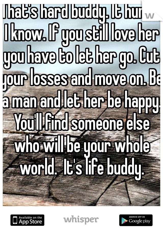 That's hard buddy. It hurts, I know. If you still love her you have to let her go. Cut your losses and move on. Be a man and let her be happy. You'll find someone else who will be your whole world.  It's life buddy. 