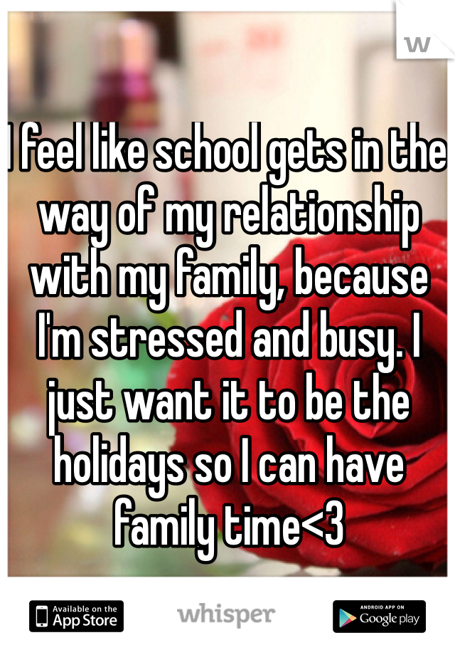 I feel like school gets in the way of my relationship with my family, because I'm stressed and busy. I just want it to be the holidays so I can have family time<3