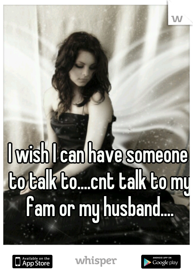 I wish I can have someone to talk to....cnt talk to my fam or my husband....