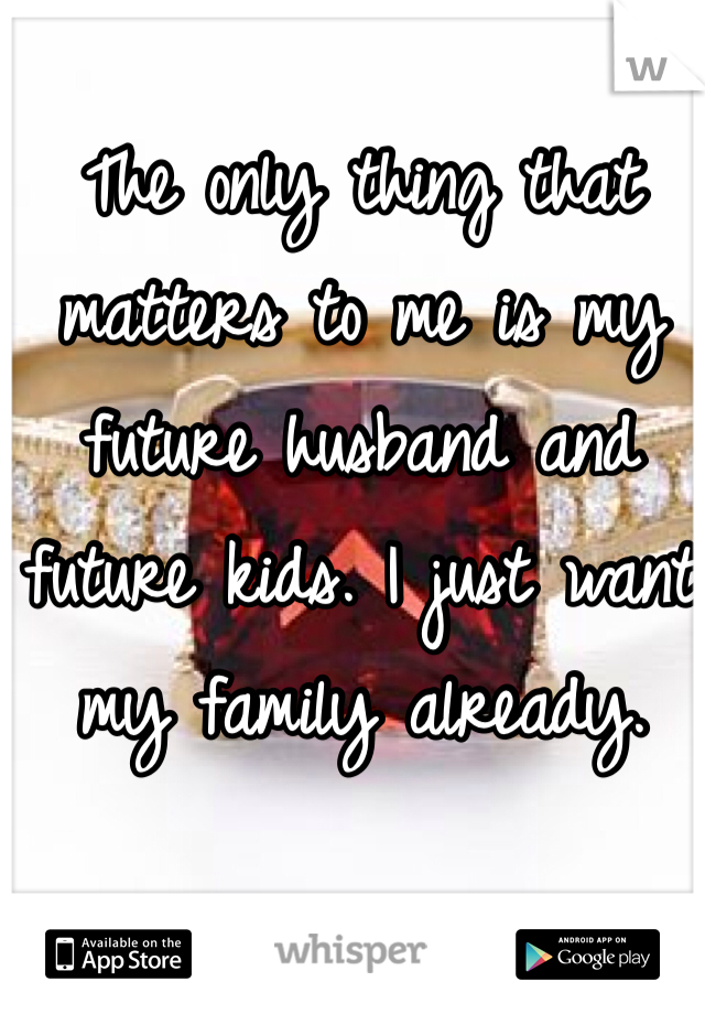 The only thing that matters to me is my future husband and future kids. I just want my family already. 