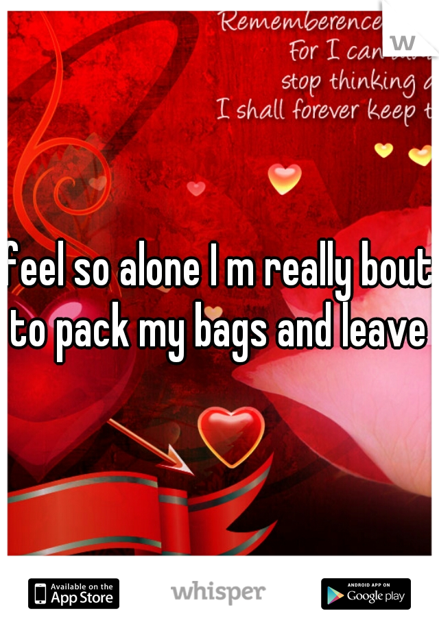 feel so alone I m really bout to pack my bags and leave 