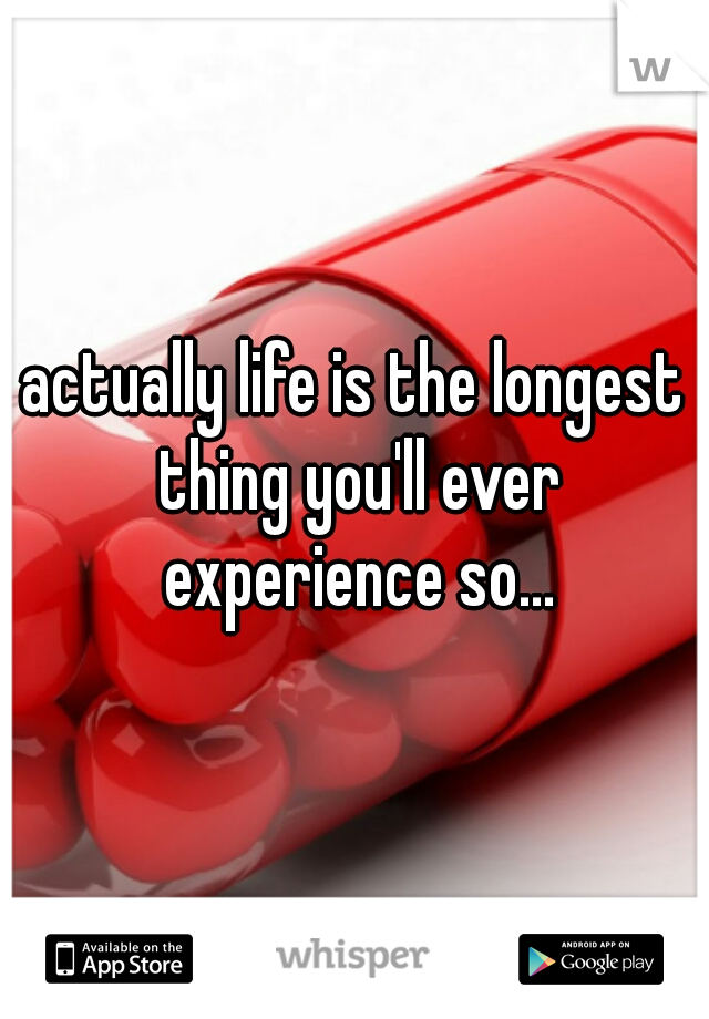 actually life is the longest thing you'll ever experience so...