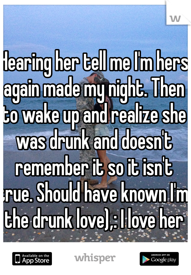 Hearing her tell me I'm hers again made my night. Then to wake up and realize she was drunk and doesn't remember it so it isn't true. Should have known I'm the drunk love),: I love her