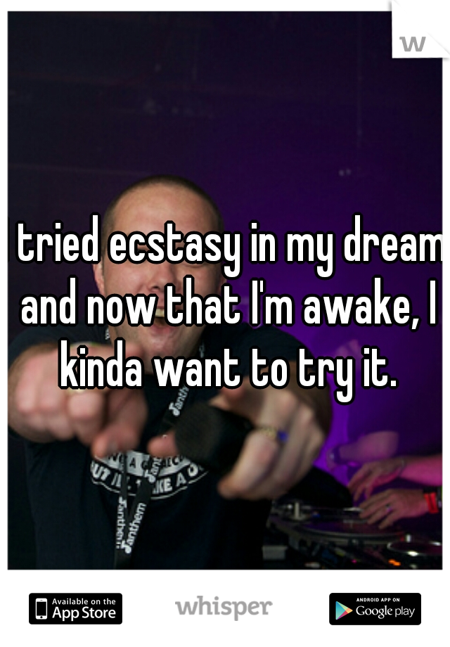 I tried ecstasy in my dream and now that I'm awake, I kinda want to try it.