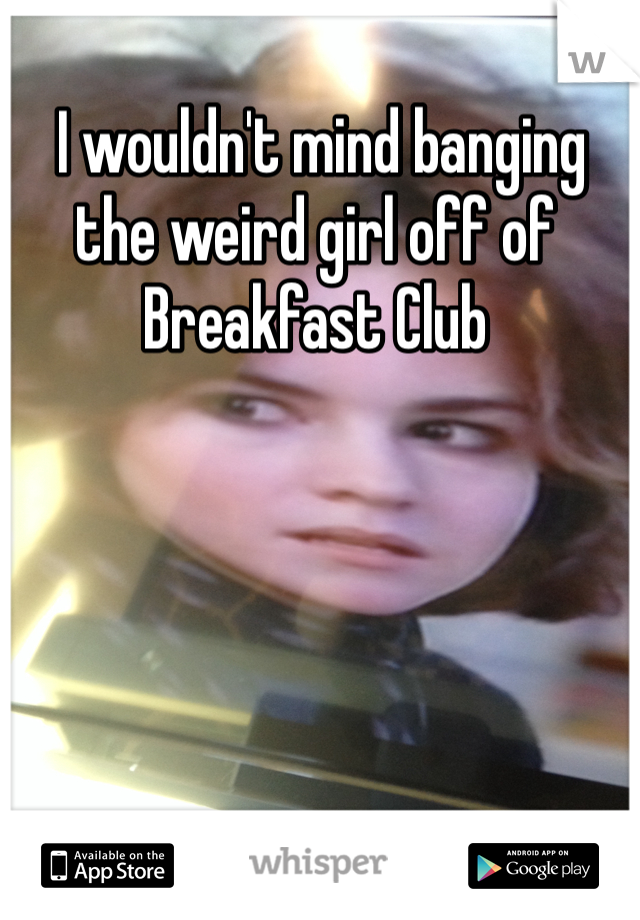  I wouldn't mind banging the weird girl off of Breakfast Club