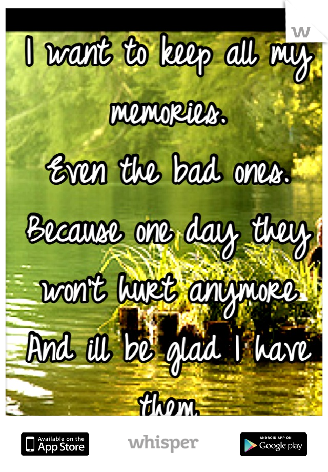 I want to keep all my memories.
Even the bad ones.
Because one day they won't hurt anymore
And ill be glad I have them