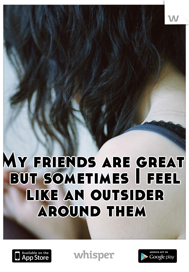 My friends are great but sometimes I feel like an outsider around them 