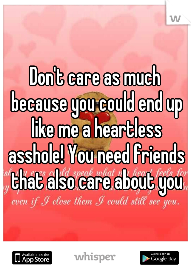 Don't care as much because you could end up like me a heartless asshole! You need friends that also care about you