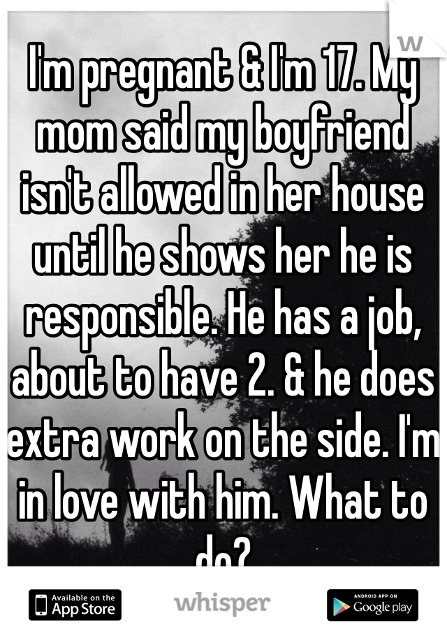 I'm pregnant & I'm 17. My mom said my boyfriend isn't allowed in her house until he shows her he is responsible. He has a job, about to have 2. & he does extra work on the side. I'm in love with him. What to do?