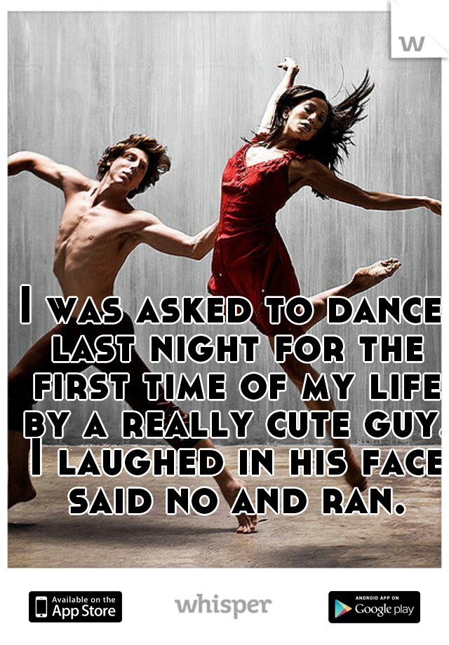 I was asked to dance last night for the first time of my life by a really cute guy. I laughed in his face said no and ran.