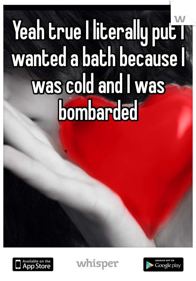 Yeah true I literally put I wanted a bath because I was cold and I was bombarded