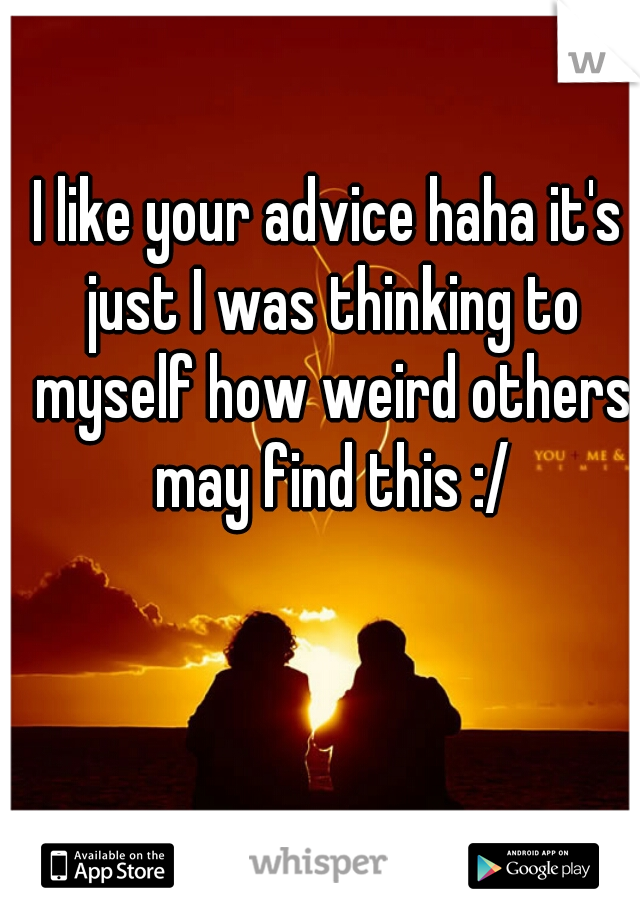 I like your advice haha it's just I was thinking to myself how weird others may find this :/