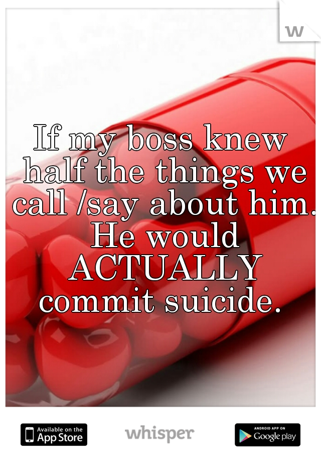 If my boss knew half the things we call /say about him. He would ACTUALLY commit suicide. 
