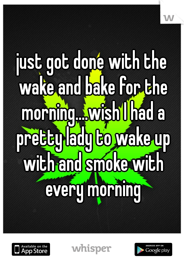 just got done with the wake and bake for the morning....wish I had a pretty lady to wake up with and smoke with every morning