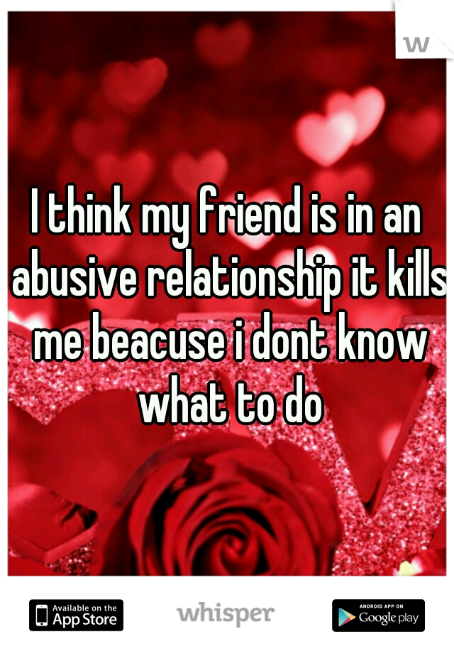 I think my friend is in an abusive relationship it kills me beacuse i dont know what to do