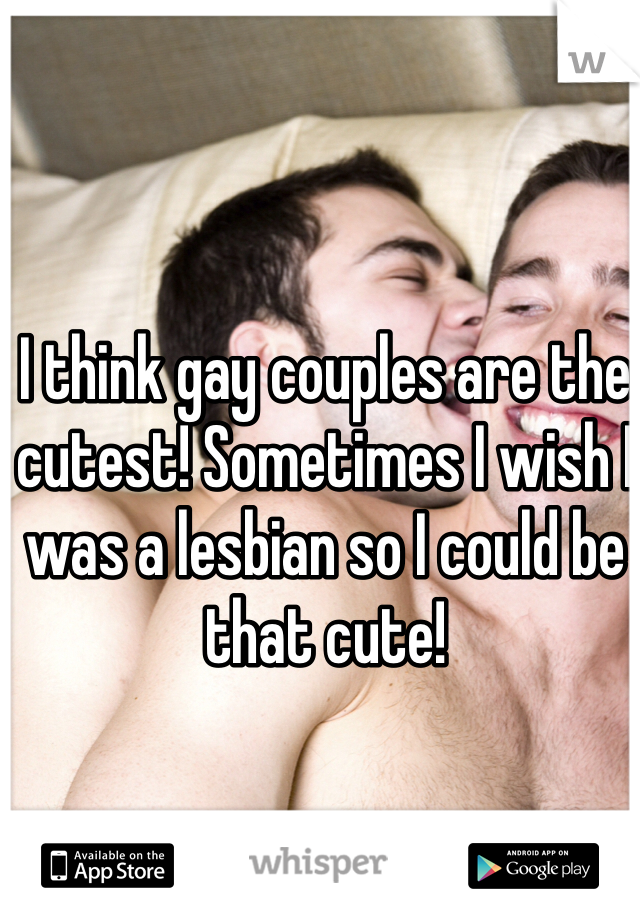 I think gay couples are the cutest! Sometimes I wish I was a lesbian so I could be that cute!