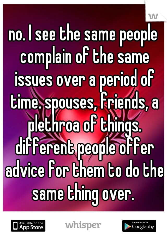 no. I see the same people complain of the same issues over a period of time. spouses, friends, a plethroa of things. different people offer advice for them to do the same thing over. 