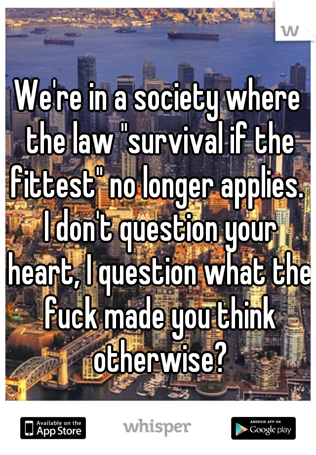 We're in a society where the law "survival if the fittest" no longer applies.  I don't question your heart, I question what the fuck made you think otherwise?