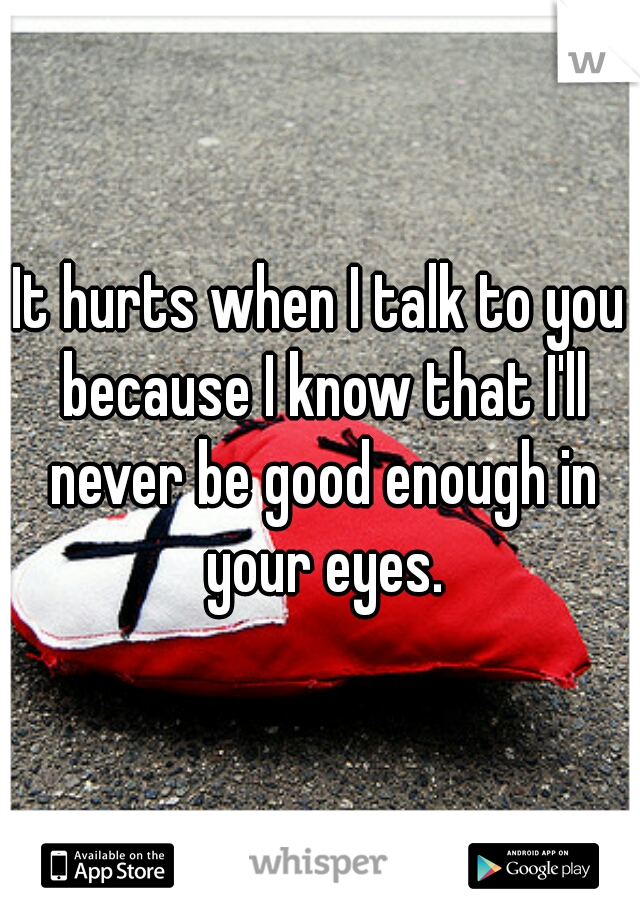 It hurts when I talk to you because I know that I'll never be good enough in your eyes.
