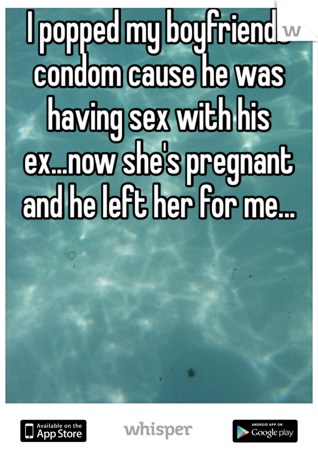 I popped my boyfriends condom cause he was having sex with his ex...now she's pregnant and he left her for me...