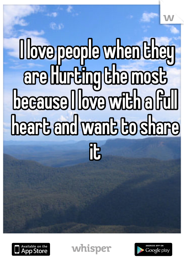  I love people when they are Hurting the most because I love with a full heart and want to share it