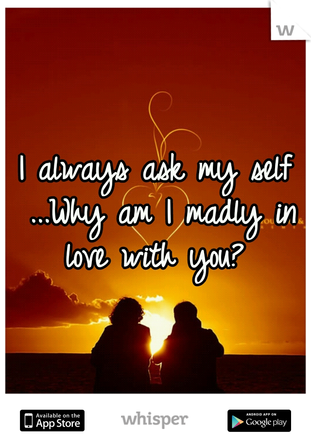 I always ask my self ...Why am I madly in love with you? 