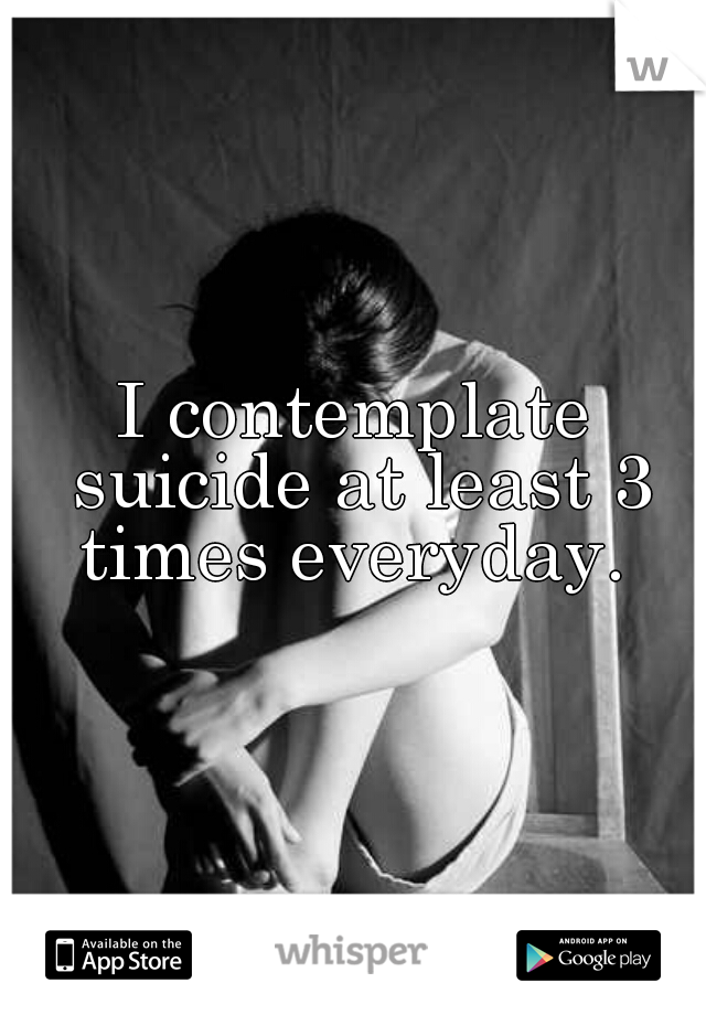 I contemplate suicide at least 3 times everyday. 