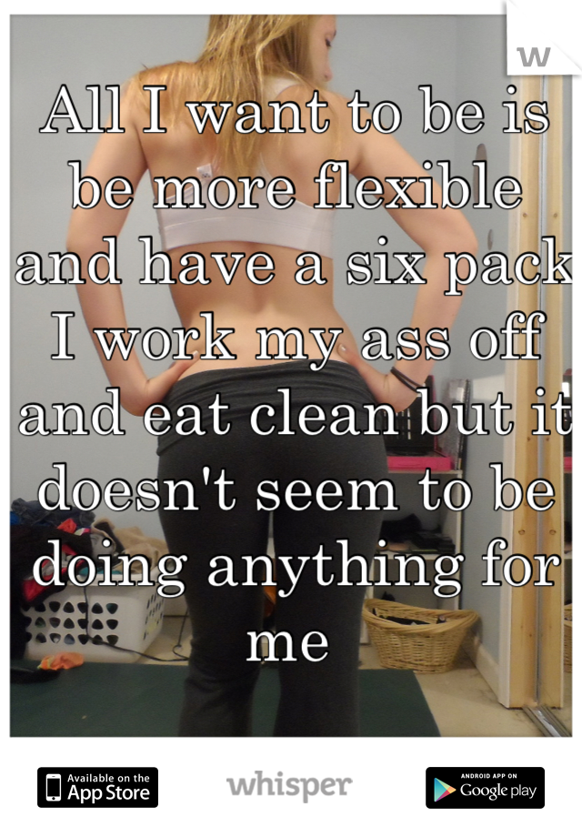 All I want to be is be more flexible and have a six pack I work my ass off and eat clean but it doesn't seem to be doing anything for me 